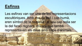 Esfinxs
Les esfinxs van ser una de les representacions
escultòriques. Amb cos de lleó i cap humà,
eren símbol de la reialesa i el seu cap solia ser
la del faraó regnant, encara que també
representaven els déus amb caps d’animals.
 