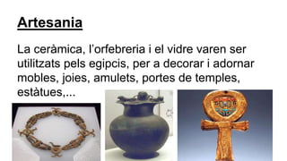 Artesania
La ceràmica, l’orfebreria i el vidre varen ser
utilitzats pels egipcis, per a decorar i adornar
mobles, joies, amulets, portes de temples,
estàtues,...
 