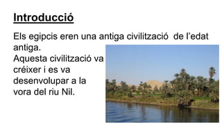 Introducció
Els egipcis eren una antiga civilització de l’edat
antiga.
Aquesta civilització va
créixer i es va
desenvolupar a la
vora del riu Nil.
 