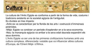 Cultura
La cultura de l’Antic Egipte es conforma a partir de la forma de vida, costums i
tradicions existents en la societat egípcia de l’antiguitat.
Es divideix en tres Imperis:
-Antic:es va caracteritzar per la florida de les arts i costrucció d’immenses
piràmides.
-Mitjà: Egipte va conèixer un període d’esplendor en a la seva economia.
-Nou: la monarquia egípcia va arribar a la seva edat daurada expandint els
seus dominis.
L'Antic Egipte va ser una de les primeres civilitzacions humanes amb una
cultura complexa, diferenciada i estable que va influenciar altres cultures
d'Europa, de l'Orient Mitjà i d'Àfrica.
 
