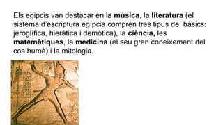 Els egipcis van destacar en la música, la literatura (el
sistema d’escriptura egípcia comprèn tres tipus de bàsics:
jeroglífica, hieràtica i demòtica), la ciència, les
matemàtiques, la medicina (el seu gran coneixement del
cos humà) i la mitologia.
 