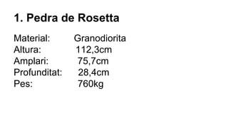 1. Pedra de Rosetta
Material: Granodiorita
Altura: 112,3cm
Amplari: 75,7cm
Profunditat: 28,4cm
Pes: 760kg
 