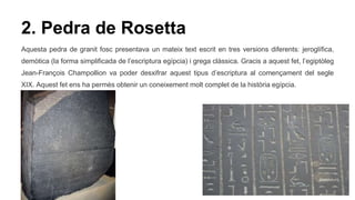 2. Pedra de Rosetta
Aquesta pedra de granit fosc presentava un mateix text escrit en tres versions diferents: jeroglífica,
demòtica (la forma simplificada de l’escriptura egípcia) i grega clàssica. Gracis a aquest fet, l’egiptòleg
Jean-François Champollion va poder desxifrar aquest tipus d’escriptura al començament del segle
XIX. Aquest fet ens ha permès obtenir un coneixement molt complet de la història egípcia.
 