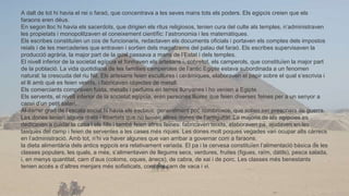 A dalt de tot hi havia el rei o faraó, que concentrava a les seves mans tots els poders. Els egipcis creien que els
faraons eren déus.
En segon lloc hi havia els sacerdots, que dirigien els ritus religiosos, tenien cura del culte als temples, n’administraven
les propietats i monopolitzaven el coneixement científic: l’astronomia i les matemàtiques.
Els escribes constituïen un cos de funcionaris, redactaven els documents oficials i portaven els comptes dels impostos
reials i de les mercaderies que entraven i sortien dels magatzems del palau del faraó. Els escribes supervisaven la
producció agrària, la major part de la qual passava a mans de l’Estat i dels temples.
El nivell inferior de la societat egípcia el formaven els artesans i, sobretot, els camperols, que constituïen la major part
de la població. La vida quotidiana de les famílies camperoles de l’antic Egipte estava subordinada a un fenomen
natural: la crescuda del riu Nil. Els artesans feien escultures i ceràmiques, elaboraven el papir sobre el qual s’escrivia i
el lli amb què es feien vestits, i fabricaven objectes de metall.
Els comerciants compraven fusta, metalls i perfums en terres llunyanes i ho venien a Egipte.
Els servents, el nivell inferior de la societat egípcia, eren persones lliures que feien diverses feines per a un senyor a
canvi d’un petit salari.
Al darrer graó de l’escala social hi havia els esclaus, generalment poc nombrosos, que solien ser presoners de guerra.
Les dones tenien alguns drets i llibertats que no tenien altres dones de l’antiguitat. La majoria de les egípcies es
dedicaven a cuidar la casa i els fills i també feien altres feines: fabricaven teixits, elaboraven pa, ajudaven en les
tasques del camp i feien de serventes a les cases més riques. Les dones molt poques vegades van ocupar alts càrrecs
en l’administració. Amb tot, n’hi va haver algunes que van arribar a governar com a faraons.
la dieta alimentària dels antics egipcis era relativament variada. El pa i la cervesa constituïen l’alimentació bàsica de les
classes populars, les quals, a més, s’alimentaven de llegums secs, verdures, fruites (figues, raïm, dàtils), pesca salada,
i, en menys quantitat, carn d’aus (coloms, oques, ànecs), de cabra, de xai i de porc. Les classes més benestants
tenien accés a d’altres menjars més sofisticats, com ara carn de vaca i vi.
 