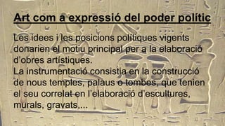 Art com a expressió del poder polític
Les idees i les posicions polítiques vigents
donarien el motiu principal per a la elaboració
d’obres artístiques.
La instrumentació consistia en la construcció
de nous temples, palaus o tombes, que tenien
el seu correlat en l’elaboració d’escultures,
murals, gravats,...
 