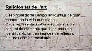 Religiositat de l’art
L’espiritualitat de l’egipci antic influir de gran
manera en la vida quotidiana.
Cada representació d’un déu portava un
conjunt de elements que feien possible
identificar-lo tant en imatges de relleus o
pintures com en escultures.
 