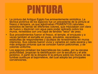• La pintura del Antiguo Egipto fue eminentemente simbólica. La
  técnica pictórica de los egipcios fue un precedente de la pintura al
  fresco o témpera, ya que aglutinaban PIGMENTOS naturales,
  extraídos de tierras de diferentes colores, que mezclaban con clara
  de huevo y disolvían con agua para poder aplicarlo sobre los
  muros, revestidos con una capa de tendido "seco" de yeso.
• Sus procedimientos fueron el fresco, el temple, el encausto y a
  veces también el esmalte en joyas, amuletos, escarabeos,
  estatuillas de respondientes y azulejos de revestimiento en muros
  interiores. Sus colores fueron vivos y variados en cada escena y las
  más antiguas pinturas que se conocen fueron policromas, y de
  colorido uniforme.
• Los egipcios pintaban los bajorrelieves los cuales, por su escasa
  profundidad, propician la identificación con la escultura y el arte
  pictórico. A partir de la dinastía III la pintura sobre los muros de las
  tumbas sustituye al bajorrelieve, del cual adopta las principales
  convenciones.
 