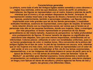 •         Características generales
La pintura, como todo el arte del Antiguo Egipto estaba sometida a unos cánones o
      reglas muy estrictas, entre las que destacan, Canon de perfil: en pinturas y
bajorrelieves, las figuras se representaban con el rostro, brazos y piernas de perfil,
       mientras que el tronco y el ojo estaban dispuestos de frente. Jerarquía: la
representación estaba reservada a las figuras de dioses y faraones en las primeras
       épocas, posteriormente, también a personajes notables. Las figuras más
    importantes eran más grandes que las de los demás personajes, y mostraban
  actitudes hieráticas, ausencia de expresividad, como signo de respeto. El tamaño
    tenía relación directa con su importancia social, así vemos que el faraón es el
personaje más alto en las escenas familiares, donde sus mujeres, hijos, o enemigos
         son más pequeños; el faraón representado en presencia de los dioses
generalmente es del mismo tamaño. Ausencia de perspectiva: no había profundidad
    sino yuxtaposición de figuras. El menor tamaño de algunas no significaba que
   estuvieran más alejadas, sino que eran menos importantes, simbolizando así su
inferioridad. Colores planos: utilizando el color con tonalidades uniformes, pues no
 se hacían gradaciones de color ni medios tonos. Otra convención de la pintura del
antiguo Egipto fue el tipo de color: la piel de los hombres era oscura, ocre, mientras
que en las mujeres era más clara, ocre claro; Osiris se representaba con el color de
   piel verde; el oro o su color simbolizaban al Sol, etc.En los temas ceremoniales,
 representativos, o en las imágenes del difunto impera el canon de perfil, pero en la
      época de Amarna, o en los temas de animales, como las famosas "ocas de
     Meidum", se permiten gran libertad expresiva. Como elementos o motivos de
 ornamentación, en cualquiera de las referidas composiciones, estuvieron siempre
  en boga y son típicas en obras de escultura y pintura egipcias las flores de loto y
                         papiro, las grecas y los diferentes róleos.
 