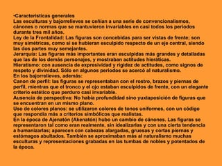 •Características generales
Las esculturas y bajorrelieves se ceñían a una serie de convencionalismos,
cánones o normas que se mantuvieron invariables en casi todos los periodos
durante tres mil años.
Ley de la Frontalidad: Las figuras son concebidas para ser vistas de frente; son
muy simétricas, como si se hubieran esculpido respecto de un eje central, siendo
las dos partes muy semejantes.
Jerarquía: Las figuras más importantes eran esculpidas más grandes y detalladas
que las de los demás personajes, y mostraban actitudes hieráticas.
Hieratismo: con ausencia de expresividad y rigidez de actitudes, como signos de
respeto y divinidad. Sólo en algunos periodos se acercó al naturalismo.
En los bajorrelieves, además:
Canon de perfil: las figuras se representaban con el rostro, brazos y piernas de
perfil, mientras que el tronco y el ojo estaban esculpidos de frente, con un elegante
criterio estético que perduro casi invariable.
Ausencia de perspectiva: No había profundidad sino yuxtaposición de figuras que
se encuentran en un mismo plano.
Uso de colores planos: se utilizaron colores de tonos uniformes, con un código
que respondía más a criterios simbólicos que realistas.
En la época de Ajenatón (Akenatón) hubo un cambio de cánones. Las figuras se
representaron tal como eran realmente, sin idealizarlas y con una cierta tendencia
a humanizarlas; aparecen con cabezas alargadas, gruesas y cortas piernas y
estómagos abultados. También se aproximaban más al naturalismo muchas
esculturas y representaciones grabadas en las tumbas de nobles y potentados de
la época.
 