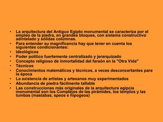 •   La arquitectura del Antiguo Egipto monumental se caracteriza por el
    empleo de la piedra, en grandes bloques, con sistema constructivo
    adintelado y sólidas columnas.
•   Para entender su magnificencia hay que tener en cuenta los
    siguientes condicionantes:
•   Ideológicos
•   Poder político fuertemente centralizado y jerarquizado
•   Concepto religioso de inmortalidad del faraón en la "Otra Vida"
•   Técnicos
•   Conocimientos matemáticos y técnicos, a veces desconcertantes para
    la época
•   La existencia de artistas y artesanos muy experimentados
•   Abundancia de piedra fácilmente tallable
•   Las construcciones más originales de la arquitectura egipcia
    monumental son los Complejos de las pirámides, los templos y las
    tumbas (mastabas, speos e hipogeos)
 