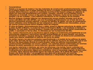 •   Características
•   Debido a la escasez de madera,1 los dos materiales de construcción predominantemente usados
    en el antiguo Egipto eran el adobe (ladrillos de barro) y la piedra, fundamentalmente piedra caliza,
    también piedra arenisca y granito en cantidades enormes.2 Del imperio antiguo en adelante, la
    piedra fue reservada generalmente para tumbas y templos, mientras que los ladrillos fueron
    utilizados en viviendas, incluso en los palacios reales, fortalezas, muros de los recintos de los
    templos y de las ciudades, y para edificios subsidiarios en los complejos de los templos.
•   Muchas antiguas ciudades egipcias han desaparecido porque estaban situadas cerca de las
    zonas cultivables del valle del Nilo, que eran inundadas periódicamente con el lodo del río y se
    elevaron lentamente durante milenios; o porque los ladrillos de adobe, con que se construyeron,
    fueron utilizados como fertilizante por los campesinos; otros edificios son inaccesibles, ya que
    las nuevas construcciones fueron erigidas sobre las antiguas.
•   El clima de Egipto, afortunadamente seco y cálido, preservó algunas estructuras de adobe, como
    la aldea de Deir el-Medina, la ciudad de Kahun3 del Imperio Medio, o las fortalezas en Buhen4 y
    Mirgissa. Por otra parte, muchos templos y tumbas han perdurado porque fueron construidos de
    piedra, o asentadas en tierras altas, no afectadas por las inundaciones del Nilo.
•   Así, nuestra información de la arquitectura egipcia antigua se fundamenta principalmente en sus
    monumentos religiosos,5 estructuras macizas caracterizadas por su gran tamaño, con muros
    levemente inclinados y escasas aberturas, repitiendo un método de construcción posiblemente
    usado para obtener estabilidad en edificios de muros de adobe.
•   De similar manera, los adornos grabados superficialmente y el modelo de los edificios de piedra
    pudo haber derivado del tipo y ornamentación de los edificios de muros de adobe. Aunque el uso
    del arco fue desarrollado durante la cuarta dinastía, todos los edificios monumentales son
    construcciones adinteladas con muros y pilares, con cubiertas planas conformadas por enormes
    bloques de piedra apoyados en muros externos y grandes columnas poco espaciadas.
•   Los muros, exteriores e interiores, así como las columnas y los techos, fueron cubiertos con
    jeroglíficos e ilustrados con bajorrelieves y esculturas pintadas en brillantes colores.6 Muchos
    ornamentos de la decoración egipcia son simbólicos, como el escarabajo sagrado, el disco solar,
    y el buitre. Otros adornos frecuentes fueron las hojas de palma, de la planta del papiro, y los
    brotes y las flores del loto.7 Los jeroglíficos eran parte de la decoración así como los
    bajorrelieves que narraban acontecimientos históricos o interpretaban leyendas mitológicas.
 