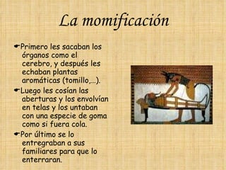La momificación  Primero les sacaban los órganos como el cerebro, y después les echaban plantas aromáticas (tomillo,…).  Luego les cosían las aberturas y los envolvían en telas y los untaban con una especie de goma como si fuera cola.  Por último se lo entregraban a sus familiares para que lo enterraran. 