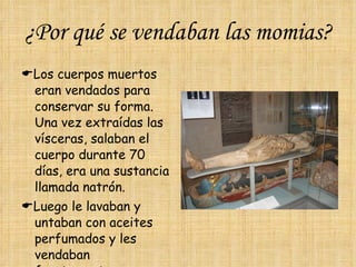 ¿Por qué se vendaban las momias?  Los cuerpos muertos eran vendados para conservar su forma.  Una vez extraídas las vísceras, salaban el cuerpo durante 70 días, era una sustancia llamada natrón.  Luego le lavaban y untaban con aceites perfumados y les vendaban fuertemente. 
