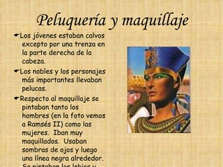 Peluquería y maquillaje  Los jóvenes estaban calvos excepto por una trenza en la parte derecha de la cabeza.  Los nobles y los personajes más importantes llevaban pelucas.  Respecto al maquillaje se pintaban tanto los hombres (en la foto vemos a Ramsés II) como las mujeres.  Iban muy maquillados.  Usaban sombras de ojos y luego una línea negra alrededor.  Se pintaban los labios y ponían colorete en sus mejillas. 