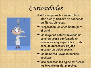 Curiosidades  A los egipcios les encantaban oler bien y siempre se rodeaban de flores olorosas.   !Preparaban lociones hasta para el acné¡   Las mujeres nobles llevaban un cono de grasa perfumada en ocasiones muy especiales.  Este cono se derretía y dejaba escapar un dulce aroma.  Los hombres llevaban barbas postizas.  Para nosotros los egipcios fueron los inventores del piercing.  Iban desnudos hasta los 5 años. 
