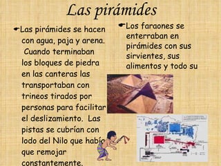 Las pirámides  Las pirámides se hacen con agua, paja y arena.  Cuando terminaban los bloques de piedra en las canteras las transportaban con trineos tirados por personas para facilitar el deslizamiento.  Las pistas se cubrían con lodo del Nilo que había que remojar constantemente.  Los faraones se enterraban en pirámides con sus sirvientes, sus alimentos y todo su oro. 