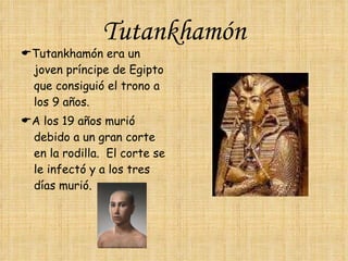 Tutankhamón  Tutankhamón era un joven príncipe de Egipto que consiguió el trono a los 9 años.  A los 19 años murió debido a un gran corte en la rodilla.  El corte se le infectó y a los tres días murió. 