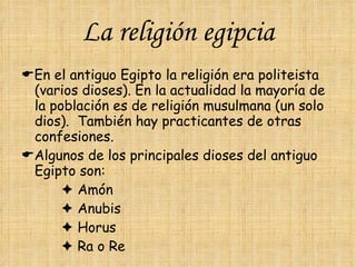 La religión egipcia  En el antiguo Egipto la religión era politeista (varios dioses). En la actualidad la mayoría de la población es de religión musulmana (un solo dios).  También hay practicantes de otras confesiones.  Algunos de los principales dioses del antiguo Egipto son:      Amón      Anubis      Horus      Ra o Re 