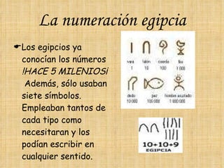 La numeración egipcia  Los egipcios ya conocían los números  !HACE 5 MILENIOS¡  Además, sólo usaban siete símbolos.  Empleaban tantos de cada tipo como necesitaran y los podían escribir en cualquier sentido.  