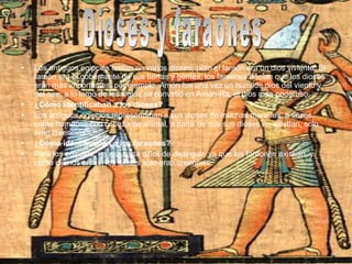 • Los antiguos egipcios creían en varios dioses, pero el faraón era un dios viviente. El
faraón era el gobernante de sus tierras y gentes, los faraones decían que los dioses
eran más importantes, por ejemplo, Amón fue una vez un humilde dios del viento y
del aire; a lo largo de los siglos se convirtió en Amón-Ra, el dios más poderoso.
• ¿Cómo identificaban a los dioses?
• Los antiguos egipcios representaban a sus dioses de muchas maneras; a veces,
como humanos con cabeza de animal, a parte de que sus dioses no existían, solo
eran creencias.
• ¿Cómo identificaban a los faraones?
• Para los egipcios, no era nada difícil de distinguir, ya que los faraones existían, y
como dijimos antes, los dioses solo eran creencias.
 