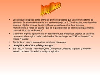 • Los antiguos egipcios estás entre los primeros pueblos que usaron un sistema de
escritura. Su sistema consta de una serie compleja de 6.000 símbolos, que describen
sonidos, objetos e ideas. Los jeroglíficos se usaban en tumbas, templos,
monumentos, o rollos de papiro (que es el papel donde se escribía antigua mente)
como el “Libro de los Muertos”.
• Cuando el imperio egipcio cayó en decadencia, los jeroglíficos dejaron de usarse y
durante muchos siglos nadie pudo leerlos. Sin embargo, en 1799 se descubrió la
Piedra “Roseta”.
• Contenía un mismo texto en tres escrituras diferentes:
• Jeroglífica, demótica y Griega Antigua.
• En 1822, el francés “Jean-FranÇcois Chanpollion”, descifró la piedra y reveló el
secreto de la escritura de los antiguos egipcios.
 