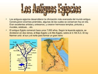 • Los antiguos egipcios desarrollaron la cilivización más avanzada del mundo antiguo.
Construyeron enormes pirámides, algunas de las cuales se conservan hoy en día.
Eran excelentes artistas y artesanos, y crearon hermosos templos, pinturas y
murales, estatuas… etc.
• El antiguo Egipto comenzó hace unos 7.000 años. Según la leyenda egipcia, se
dividieron en dos reinos, el Bajo Egipto y el Alto Egipto, sobre el 3.100 A.C. El rey
Narmer unió el sur y el norte para formar un gran reino
 
