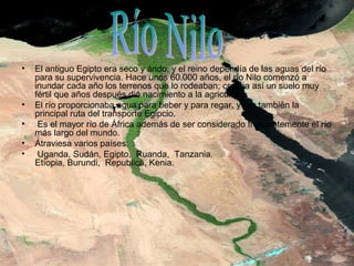 • El antiguo Egipto era seco y árido, y el reino dependía de las aguas del río
para su supervivencia. Hace unos 60.000 años, el río Nilo comenzó a
inundar cada año los terrenos que lo rodeaban; creaba así un suelo muy
fértil que años después dio nacimiento a la agricultura.
• El río proporcionaba agua para beber y para regar, y era también la
principal ruta del transporte Egipcio.
• Es el mayor río de África además de ser considerado frecuentemente el río
más largo del mundo.
• Atraviesa varios países:
• Uganda, Sudán, Egipto, Ruanda, Tanzania.
Etíopia, Burundi, Republica, Kenia.
.
 