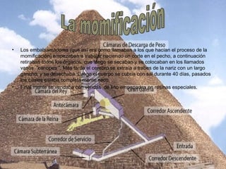 • Los embalsamadores (que así era como llamaban a los que hacían el proceso de la
momificación) empezaban a trabajar haciendo un corte en el pecho, a continuación
retiraban todos los órganos, que luego se secaban y se colocaban en los llamados
vasos “canopes ”. Más tarde el cerebro se extraía a trabes de la nariz con un largo
gancho, y se desechaba. Luego el cuerpo se cubría con sal durante 40 días, pasados
los cuales estaba completa mente seco.
• Final mente se vendaba con vendas de lino empapadas en resinas especiales.
 