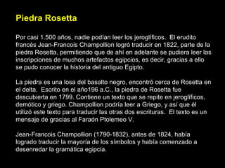 Piedra Rosetta Por casi 1.500 años, nadie podían leer los jeroglíficos.  El erudito francés Jean-Francois Champollion logró traducir en 1822, parte de la piedra Rosetta, permitiendo que de ahí en adelante se pudiera leer las inscripciones de muchos artefactos egipcios, es decir, gracias a ello se pudo conocer la historia del antiguo Egipto.  La piedra es una losa del basalto negro, encontró cerca de Rosetta en el delta.  Escrito en el año196 a.C., la piedra de Rosetta fue descubierta en 1799. Contiene un texto que se repite en jeroglíficos, demótico y griego. Champollion podría leer a Griego, y así que él utilizó este texto para traducir las otras dos escrituras.  El texto es un mensaje de gracias al Faraón Ptolemeo V.  Jean-Francois Champollion (1790-1832), antes de 1824, había logrado traducir la mayoría de los símbolos y había comenzado a desenredar la gramática egipcia. 