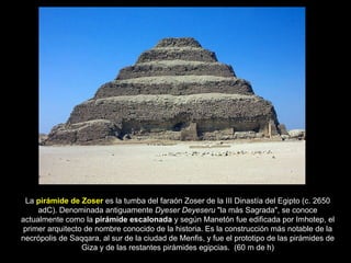 La  pirámide de Zoser  es la tumba del faraón Zoser de la III Dinastía del Egipto (c. 2650 adC). Denominada antiguamente  Dyeser Deyeseru  "la más Sagrada", se conoce actualmente como la  pirámide escalonada  y según Manetón fue edificada por Imhotep, el primer arquitecto de nombre conocido de la historia. Es la construcción más notable de la necrópolis de Saqqara, al sur de la ciudad de Menfis, y fue el prototipo de las pirámides de Giza y de las restantes pirámides egipcias.  (60 m de h) 