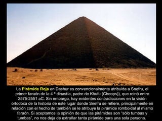 La  Pirámide Roja  en Dashur es convencionalmente atribuida a Snefru, el primer faraón de la 4 ª dinastía, padre de Khufu (Cheops)), que reinó entre 2575-2551 aC. Sin embargo, hay evidentes contradicciones en la visión ortodoxa de la historia de este lugar donde Snefru se refiere, principalmente en relación con el hecho de también se le atribuye la pirámide romboidal al mismo faraón. Si aceptamos la opinión de que las pirámides son “sólo tumbas y tumbas”, no nos deja de extrañar tanta pirámide para una sola persona.  