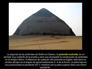 La segunda de las pirámides de Snefru en Dashur, la  pirámide inclinada , es un ejemplo muy evidente de la prueba y error que acompañó la construcción de pirámides en el Antiguo Reino. A diferencia de cualquier otra pirámide en Egipto, éste tiene un cambio abrupto en el ángulo de aproximadamente 3 / 4 de la forma. La parte baja es muy pronunciada la pendiente (52 º), mientras que la parte superior tiene una menor pendiente.  