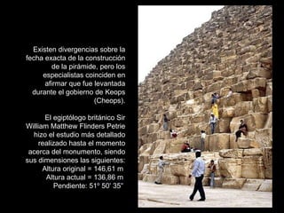 Existen divergencias sobre la fecha exacta de la construcción de la pirámide, pero los especialistas coinciden en afirmar que fue levantada durante el gobierno de Keops (Cheops). El egiptólogo británico Sir William Matthew Flinders Petrie hizo el estudio más detallado realizado hasta el momento acerca del monumento, siendo sus dimensiones las siguientes: Altura original = 146,61 m  Altura actual = 136,86 m  Pendiente: 51 º  50 '  35 "   