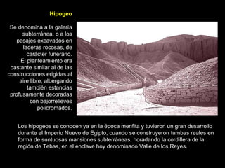 Hipogeo Se denomina a la galería subterránea, o a los pasajes excavados en laderas rocosas, de carácter funerario. El planteamiento era bastante similar al de las construcciones erigidas al aire libre, albergando también estancias profusamente decoradas con bajorrelieves policromados. Los hipogeos se conocen ya en la época menfita y tuvieron un gran desarrollo durante el Imperio Nuevo de Egipto, cuando se construyeron tumbas reales en forma de suntuosas mansiones subterráneas, horadando la cordillera de la región de Tebas, en el enclave hoy denominado Valle de los Reyes. 