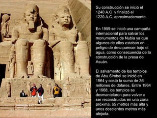 Su construcción se inició el 1240 A.C  y finalizó el 1220 A.C. aproximadamente. En 1959 se inició una campaña internacional para salvar los monumentos de Nubia ya que algunos de ellos estaban en peligro de desaparecer bajo el agua, como consecuencia de la construcción de la presa de Asuán. El salvamento de los templos de Abu Simbel se inició en 1964 y costó la suma de 36 millones de dólares. Entre 1964 y 1968, los templos se desmantelaron para volver a ser reconstruidos en una zona próxima, 65 metros más alta y unos doscientos metros más alejada. 