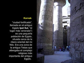 Karnak   "ciudad fortificada", llamada en el antiguo Egipto  Ipet Sut , "el lugar más venerado") es una pequeña población de Egipto, situada cerca de la ribera oriental del río Nilo. Era una zona de la antigua Tebas que albergaba el complejo religioso más importante del antiguo Egipto.  
