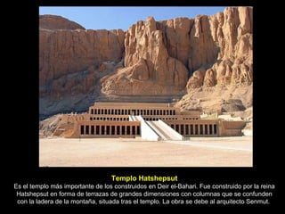 Templo Hatshepsut Es el templo más importante de los construidos en Deir el-Bahari. Fue construido por la reina Hatshepsut en forma de terrazas de grandes dimensiones con columnas que se confunden con la ladera de la montaña, situada tras el templo. La obra se debe al arquitecto Senmut.  