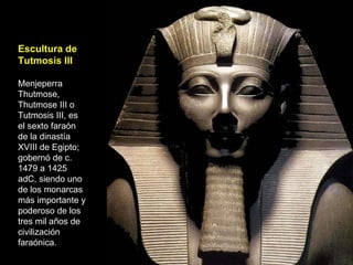 Escultura de Tutmosis III Menjeperra Thutmose, Thutmose III o Tutmosis III, es el sexto faraón de la dinastía XVIII de Egipto; gobernó de c. 1479 a 1425 adC, siendo uno de los monarcas más importante y poderoso de los tres mil años de civilización faraónica.  