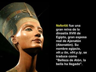 Nefertiti  fue una gran reina de la dinastía XVIII de Egipto, gran esposa real de Ajenatón (Akenatón). Su nombre egipcio,  nfr.u itn, nfrt.y.ty , se traduce como "Belleza de Atón, la bella ha llegado". 