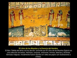 El Libro de los Muertos y la Esencia del Hombre  El libro “Salida del alma a la luz del día” conocido por El Libro de los Muertos Egipcio es una colección de textos, hechizos, conjuros, oraciones, himnos, letanías y diversas fórmulas mágicas. Inicialmente fueron escritos en rollos de papiro con ilustraciones o viñetas.  