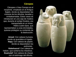 Cánopes Cánopes o Vaso Canopo es el recipiente, empleado en el Antiguo Egipto, donde se depositaban las vísceras de los difuntos, lavadas y embalsamadas. Estos vasos se introducían en una caja de madera que, durante el cortejo fúnebre, era transportada en un trineo. Había cuatro tipos, que representaban a unas divinidades, quienes protegían su contenido de la destrucción. Amset : Con cabeza humana, donde se guardaba el hígado.  Hapy : Con cabeza de papión, donde se depositaban los pulmones.  Kebehsenuf : Con cabeza de halcón, que contenía los intestinos.  Duamutef : Con cabeza de chacal, con el estómago del difunto.  