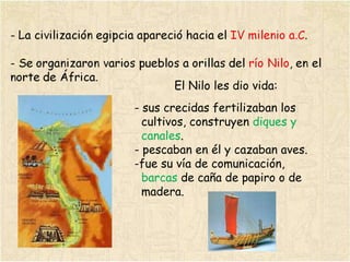 El Nilo les dio vida: sus crecidas fertilizaban los  cultivos, construyen  diques y  canales . - pescaban en él y cazaban aves. fue su vía de comunicación,  barcas  de caña de papiro o de  madera. 