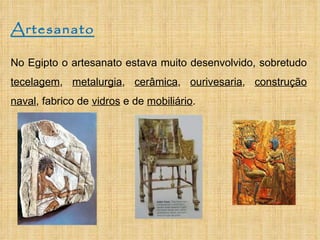 Artesanato No Egipto o artesanato estava muito desenvolvido, sobretudo  tecelagem ,  metalurgia ,  cerâmica ,  ourivesaria ,  construção naval , fabrico de  vidros  e de  mobiliário .  