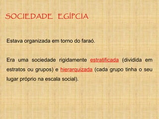 SOCIEDADE  EGÍPCIA Estava organizada em torno do faraó. Era uma sociedade rigidamente  estratificada  (dividida em estratos ou grupos) e  hierarquizada  (cada grupo tinha o seu lugar próprio na escala social). 