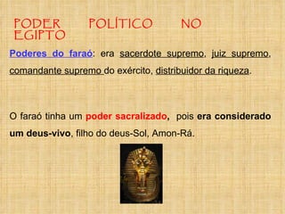 PODER POLÍTICO NO EGIPTO Poderes do faraó : era  sacerdote supremo ,  juiz supremo ,  comandante supremo  do exército,  distribuidor da riqueza .  O faraó tinha um  poder sacralizado ,  pois  era considerado um deus-vivo , filho do deus-Sol, Amon-Rá.  