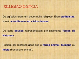 RELIGIÃO EGÍPCIA Os egípcios eram um povo muito religioso. Eram  politeístas , isto é,  acreditavam em vários deuses . Os seus  deuses  representavam principalmente  forças da Natureza .  Podiam ser representados sob a  forma animal ,  humana  ou  mista  (humana e animal). 