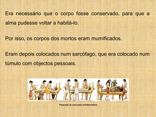 Era necessário que o corpo fosse conservado, para que a alma pudesse voltar a habitá-lo.  Por isso, os corpos dos mortos eram mumificados.  Eram depois colocados num sarcófago, que era colocado num túmulo com objectos pessoais. Preparação do corpo pelos embalsamadores 