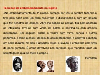 Técnicas de embalsamamento no Egipto «No embalsamamento de 1ª classe, começa por tirar o cérebro fazendo-o tirar pelo nariz com um ferro recurvado e dissolvendo-o com um líquido que faz penetrar na cabeça. Abre-lhe depois as costas, tira pela abertura os intestinos, lava-os com vinho de palma e polvilha-os com aromas macerados. Em seguida, enche o ventre com mirra, canela e outros perfumes, e torna a coser. Depois de assim preparado, o cadáver é metido em soda durante 70 dias. Passados estes, é lavado e enfaixado com tiras de pano gomado. É então devolvido aos parentes, que mandam fazer um sarcófago no qual se mete o corpo.» Heródoto 