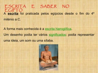ESCRITA E SABER NO EGIPTO A forma mais conhecida é a  escrita hieroglífica . Um desenho podia ter vários  significados : podia representar uma ideia, um som ou uma sílaba.  A  escrita  foi praticada pelos egípcios desde o fim do 4º milénio a.C. 