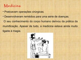 Medicina Praticavam operações cirúrgicas. Desenvolveram remédios para uma série de doenças. O seu conhecimento do corpo humano derivou da prática da mumificação. Apesar de tudo, a medicina estava ainda muito ligada à magia. 